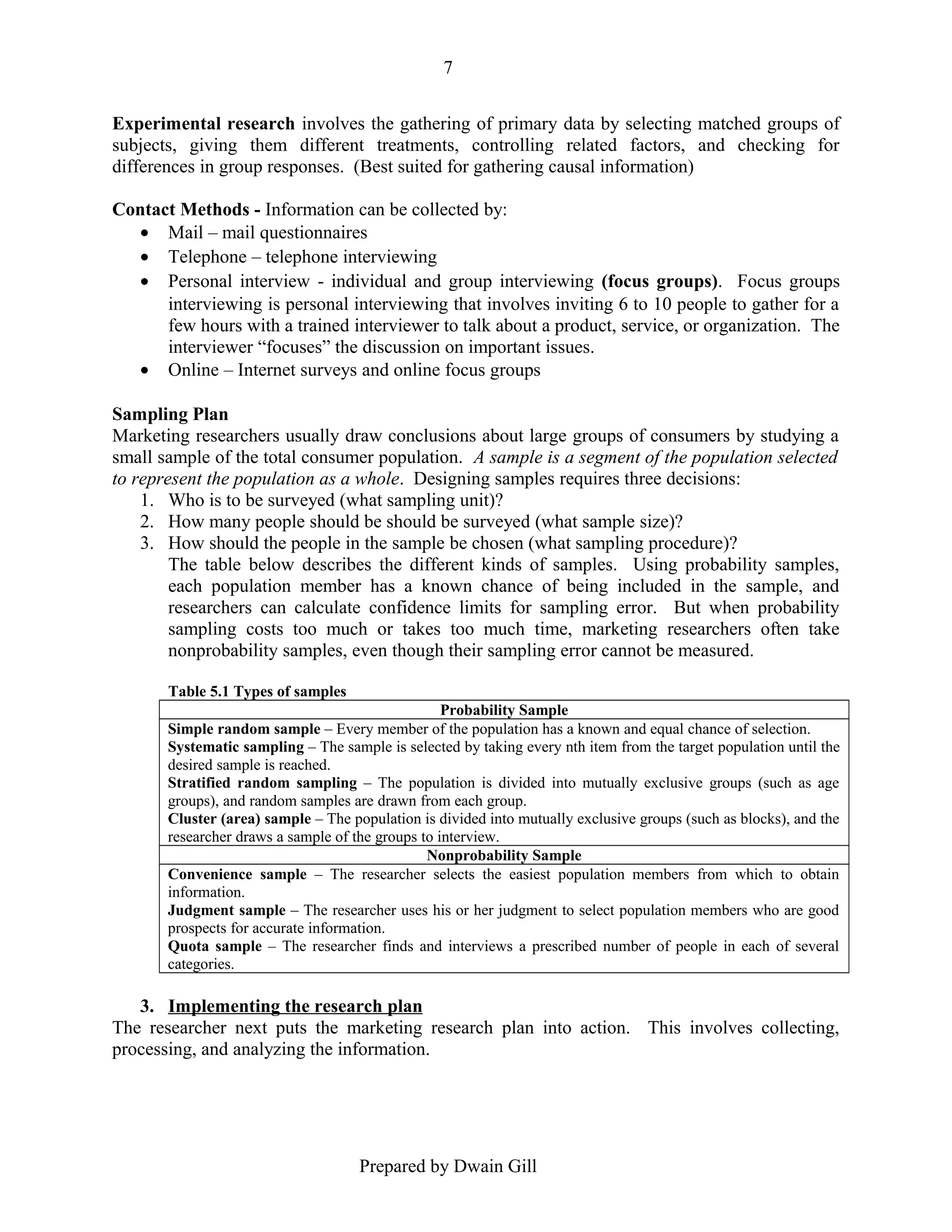 7
Experimental research involves the gathering of primary data by selecting matched groups of
subjects, giving them different treatments, controlling related factors, and checking for
differences in group responses. (Best suited for gathering causal information)
Contact Methods - Information can be collected by:
• Mail – mail questionnaires
• Telephone – telephone interviewing
• Personal interview - individual and group interviewing (focus groups). Focus groups
interviewing is personal interviewing that involves inviting 6 to 10 people to gather for a
few hours with a trained interviewer to talk about a product, service, or organization. The
interviewer “focuses” the discussion on important issues.
• Online – Internet surveys and online focus groups
Sampling Plan
Marketing researchers usually draw conclusions about large groups of consumers by studying a
small sample of the total consumer population. A sample is a segment of the population selected
to represent the population as a whole. Designing samples requires three decisions:
1. Who is to be surveyed (what sampling unit)?
2. How many people should be should be surveyed (what sample size)?
3. How should the people in the sample be chosen (what sampling procedure)?
The table below describes the different kinds of samples. Using probability samples,
each population member has a known chance of being included in the sample, and
researchers can calculate confidence limits for sampling error. But when probability
sampling costs too much or takes too much time, marketing researchers often take
nonprobability samples, even though their sampling error cannot be measured.
Table 5.1 Types of samples
Probability Sample
Simple random sample – Every member of the population has a known and equal chance of selection.
Systematic sampling – The sample is selected by taking every nth item from the target population until the
desired sample is reached.
Stratified random sampling – The population is divided into mutually exclusive groups (such as age
groups), and random samples are drawn from each group.
Cluster (area) sample – The population is divided into mutually exclusive groups (such as blocks), and the
researcher draws a sample of the groups to interview.
Nonprobability Sample
Convenience sample – The researcher selects the easiest population members from which to obtain
information.
Judgment sample – The researcher uses his or her judgment to select population members who are good
prospects for accurate information.
Quota sample – The researcher finds and interviews a prescribed number of people in each of several
categories.

3. Implementing the research plan
The researcher next puts the marketing research plan into action. This involves collecting,
processing, and analyzing the information.

Prepared by Dwain Gill

 