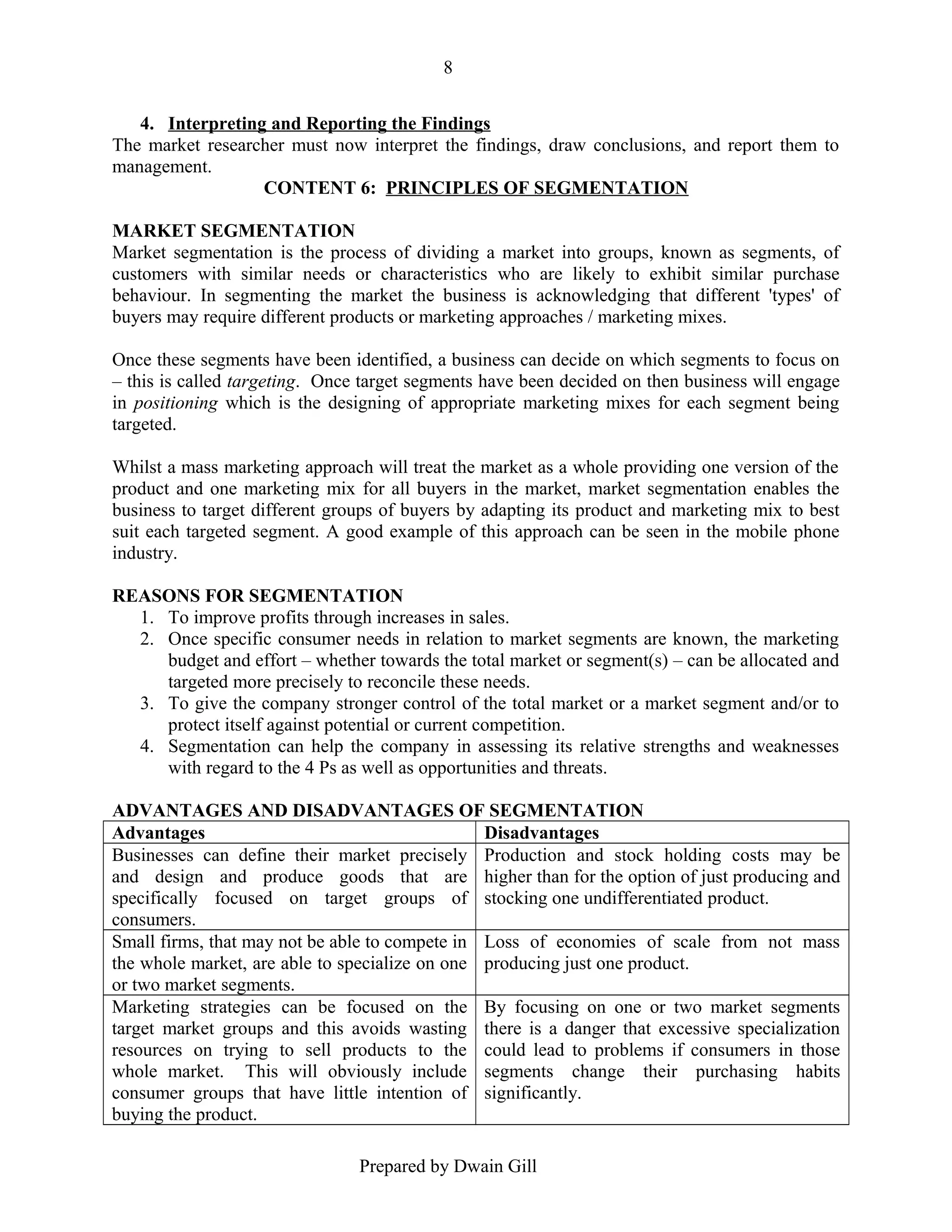 8
4. Interpreting and Reporting the Findings
The market researcher must now interpret the findings, draw conclusions, and report them to
management.
CONTENT 6: PRINCIPLES OF SEGMENTATION
MARKET SEGMENTATION
Market segmentation is the process of dividing a market into groups, known as segments, of
customers with similar needs or characteristics who are likely to exhibit similar purchase
behaviour. In segmenting the market the business is acknowledging that different 'types' of
buyers may require different products or marketing approaches / marketing mixes.
Once these segments have been identified, a business can decide on which segments to focus on
– this is called targeting. Once target segments have been decided on then business will engage
in positioning which is the designing of appropriate marketing mixes for each segment being
targeted.
Whilst a mass marketing approach will treat the market as a whole providing one version of the
product and one marketing mix for all buyers in the market, market segmentation enables the
business to target different groups of buyers by adapting its product and marketing mix to best
suit each targeted segment. A good example of this approach can be seen in the mobile phone
industry.
REASONS FOR SEGMENTATION
1. To improve profits through increases in sales.
2. Once specific consumer needs in relation to market segments are known, the marketing
budget and effort – whether towards the total market or segment(s) – can be allocated and
targeted more precisely to reconcile these needs.
3. To give the company stronger control of the total market or a market segment and/or to
protect itself against potential or current competition.
4. Segmentation can help the company in assessing its relative strengths and weaknesses
with regard to the 4 Ps as well as opportunities and threats.
ADVANTAGES AND DISADVANTAGES OF SEGMENTATION
Advantages
Disadvantages
Businesses can define their market precisely Production and stock holding costs may be
and design and produce goods that are higher than for the option of just producing and
specifically focused on target groups of stocking one undifferentiated product.
consumers.
Small firms, that may not be able to compete in Loss of economies of scale from not mass
the whole market, are able to specialize on one producing just one product.
or two market segments.
Marketing strategies can be focused on the By focusing on one or two market segments
target market groups and this avoids wasting there is a danger that excessive specialization
resources on trying to sell products to the could lead to problems if consumers in those
whole market. This will obviously include segments change their purchasing habits
consumer groups that have little intention of significantly.
buying the product.
Prepared by Dwain Gill

 