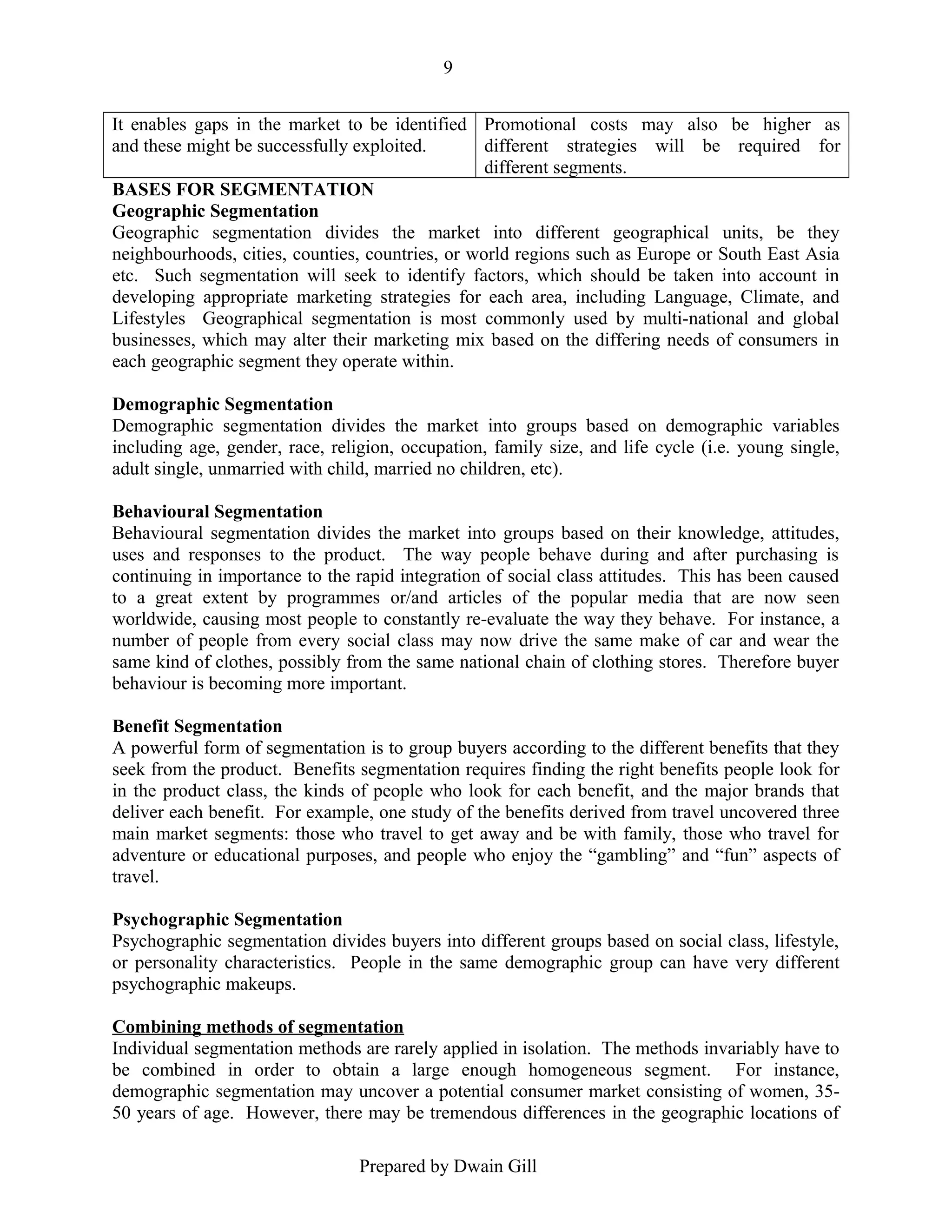 9
It enables gaps in the market to be identified Promotional costs may also be higher as
and these might be successfully exploited.
different strategies will be required for
different segments.
BASES FOR SEGMENTATION
Geographic Segmentation
Geographic segmentation divides the market into different geographical units, be they
neighbourhoods, cities, counties, countries, or world regions such as Europe or South East Asia
etc. Such segmentation will seek to identify factors, which should be taken into account in
developing appropriate marketing strategies for each area, including Language, Climate, and
Lifestyles Geographical segmentation is most commonly used by multi-national and global
businesses, which may alter their marketing mix based on the differing needs of consumers in
each geographic segment they operate within.
Demographic Segmentation
Demographic segmentation divides the market into groups based on demographic variables
including age, gender, race, religion, occupation, family size, and life cycle (i.e. young single,
adult single, unmarried with child, married no children, etc).
Behavioural Segmentation
Behavioural segmentation divides the market into groups based on their knowledge, attitudes,
uses and responses to the product. The way people behave during and after purchasing is
continuing in importance to the rapid integration of social class attitudes. This has been caused
to a great extent by programmes or/and articles of the popular media that are now seen
worldwide, causing most people to constantly re-evaluate the way they behave. For instance, a
number of people from every social class may now drive the same make of car and wear the
same kind of clothes, possibly from the same national chain of clothing stores. Therefore buyer
behaviour is becoming more important.
Benefit Segmentation
A powerful form of segmentation is to group buyers according to the different benefits that they
seek from the product. Benefits segmentation requires finding the right benefits people look for
in the product class, the kinds of people who look for each benefit, and the major brands that
deliver each benefit. For example, one study of the benefits derived from travel uncovered three
main market segments: those who travel to get away and be with family, those who travel for
adventure or educational purposes, and people who enjoy the “gambling” and “fun” aspects of
travel.
Psychographic Segmentation
Psychographic segmentation divides buyers into different groups based on social class, lifestyle,
or personality characteristics. People in the same demographic group can have very different
psychographic makeups.
Combining methods of segmentation
Individual segmentation methods are rarely applied in isolation. The methods invariably have to
be combined in order to obtain a large enough homogeneous segment. For instance,
demographic segmentation may uncover a potential consumer market consisting of women, 3550 years of age. However, there may be tremendous differences in the geographic locations of
Prepared by Dwain Gill

 