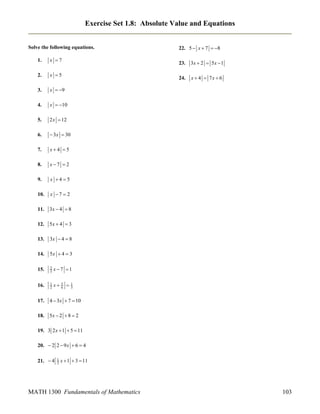 Exercise Set 1.8: Absolute Value and Equations
Solve the following equations.
1.

x 7

2.

x 5

3.

x  9

4.

x  10

5.

2 x  12

6.

 3x  30

7.

x4 5

8.

x7  2

9.

x 45

10.

x 7  2

11.

3x  4  8

12.

5x  4  3

13.

3x  4  8

14.

5x  4  3

15.

2
3

x 7 1

16.

1
2

x

17.

4  3x  7  10

18.

22. 5  x  7  8

5x  2  8  2

5
6

23.
24.



3x  2  5 x  1
x  4  7x  6

1
3

19. 3 2 x  1  5  11
20.  2 2  9 x  6  4
21.  4

1
2

x  1  3  11

MATH 1300 Fundamentals of Mathematics

103

 