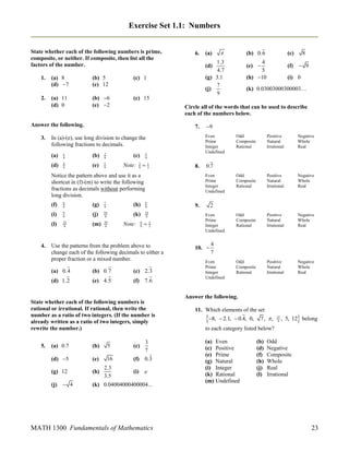 Exercise Set 1.1: Numbers
State whether each of the following numbers is prime,
composite, or neither. If composite, then list all the
factors of the number.
1.

2.

(a) 8
(d) 7

(b) 5
(e) 12

(c) 1

(a) 11
(d) 0

(b) 6
(e) 2

(c) 15

7.

1
9

(b)

2
9

(d)

4
9

(e)

5
9

3
9

(c)
Note:

3
9



1
3

8.

Notice the pattern above and use it as a
shortcut in (f)-(m) to write the following
fractions as decimals without performing
long division.
(f)
(i)

9
9

(l)

4.

6
9

25
9

(j)

10
9

(m)

29
9

8
9

(k)

7
9

(f)  9

8

(i) 0

(k) 0.03003000300003…

14
9

Note:

6
9

9



Use the patterns from the problem above to
change each of the following decimals to either a
proper fraction or a mixed number.
(a) 0.4

(b) 0.7

(c) 2.3

(d) 1.2

(e) 4.5

(f) 7.6

Positive
Natural
Irrational

Negative
Whole
Real

Odd
Composite
Rational

Positive
Natural
Irrational

Negative
Whole
Real

Odd
Composite
Rational

Positive
Natural
Irrational

Negative
Whole
Real

Odd
Composite
Rational

Positive
Natural
Irrational

Negative
Whole
Real

2

9.
2
3

Odd
Composite
Rational

0.7
Even
Prime
Integer
Undefined

(h)

(g)

(c)

4
(e) 
5
(h) 10

Even
Prime
Integer
Undefined

In (a)-(e), use long division to change the
following fractions to decimals.
(a)

(b) 0.6

(a)

Circle all of the words that can be used to describe
each of the numbers below.

Answer the following.
3.



1.3
(d)
4.7
(g) 3.1
7
(j)
9

6.

Even
Prime
Integer
Undefined

10. 

4
7

Even
Prime
Integer
Undefined

Answer the following.
State whether each of the following numbers is
rational or irrational. If rational, then write the
number as a ratio of two integers. (If the number is
already written as a ratio of two integers, simply
rewrite the number.)
3
7

(a) 0.7

(b)

5

(c)

(d) 5

(e)

16

(f) 0.3

(g) 12

(h)

2.3
3.5

(j)  4

5.

(k) 0.04004000400004...

(i)

e

MATH 1300 Fundamentals of Mathematics

11. Which elements of the set

8,  2.1,  0.4, 0,

7,  ,

15
4



, 5, 12 belong

to each category listed below?
(a) Even
(c) Positive
(e) Prime
(g) Natural
(i) Integer
(k) Rational
(m) Undefined

(b)
(d)
(f)
(h)
(j)
(l)

Odd
Negative
Composite
Whole
Real
Irrational

23

 