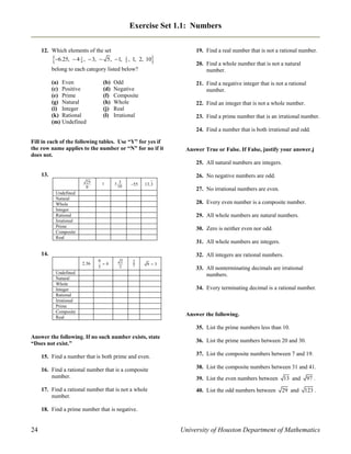 Exercise Set 1.1: Numbers
12. Which elements of the set

6.25,  4

3
4

,  3,  5,  1,

2
5



, 1, 2, 10

belong to each category listed below?
(a) Even
(c) Positive
(e) Prime
(g) Natural
(i) Integer
(k) Rational
(m) Undefined

(b)
(d)
(f)
(h)
(j)
(l)

Odd
Negative
Composite
Whole
Real
Irrational

19. Find a real number that is not a rational number.
20. Find a whole number that is not a natural
number.
21. Find a negative integer that is not a rational
number.
22. Find an integer that is not a whole number.
23. Find a prime number that is an irrational number.
24. Find a number that is both irrational and odd.

Fill in each of the following tables. Use “Y” for yes if
the row name applies to the number or “N” for no if it
does not.

Answer True or False. If False, justify your answer.j
25. All natural numbers are integers.

13.

26. No negative numbers are odd.
25
0

1

5 3
10

55

13.3

27. No irrational numbers are even.

Undefined
Natural
Whole
Integer
Rational
Irrational
Prime
Composite
Real

28. Every even number is a composite number.
29. All whole numbers are natural numbers.
30. Zero is neither even nor odd.
31. All whole numbers are integers.

14.

32. All integers are rational numbers.
2.36

0
0
5

2
2

2
7

93

Undefined
Natural
Whole
Integer
Rational
Irrational
Prime
Composite
Real

33. All nonterminating decimals are irrational
numbers.
34. Every terminating decimal is a rational number.

Answer the following.
35. List the prime numbers less than 10.

Answer the following. If no such number exists, state
“Does not exist.”

36. List the prime numbers between 20 and 30.

15. Find a number that is both prime and even.

37. List the composite numbers between 7 and 19.

16. Find a rational number that is a composite
number.

38. List the composite numbers between 31 and 41.

17. Find a rational number that is not a whole
number.

40. List the odd numbers between

39. List the even numbers between 13 and

97 .

29 and

123 .

18. Find a prime number that is negative.

24

University of Houston Department of Mathematics

 