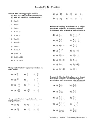 Exercise Set 1.3: Fractions

1.

7 and 10

4.

14 and 28

6.

6 and 22

7.

9 and 18

9.

18 and 30

(c)

12 1
4

4 1
9

(b)

4
11 5

(c)

3
9 7

8 and 20

8.

5 2
3

12 and 15

5.

(b)

4 and 5

3.

5
2 7

6 and 8

2.

19. (a)
20. (a)

For each of the following groups of numbers,
(a) Find their GCD (greatest common divisor).
(b) Find their LCM (least common multiple).

Evaluate the following. Write all answers in simplest
form. (If the answer is a mixed number/improper
fraction, then write the answer as a mixed number.)
21. (a) 2  1
7 7

(b)

8 4 3
 
11 11 11

22. (a)

3 1

5 5

(b)

4 5 2
 
9 9 9

23. (a)

4
85 21
5

(b)

7 23

3 3

24. (a)

3 21

5 5

(b)

6
2
7 11  5 11

25. (a)

53 21
4
4

(b)

3
4
65 7 5

26. (a)

5
3
97 27

(b)

5
4  11

27. (a)

7 2
3

(b)

3
9
7 10  3 10

28. (a)

7
11
6 12  2 12

(b)

81 25
6
6

10. 60 and 210
11. 16, 20, and 24
12. 15, 21, and 27

Change each of the following improper fractions to a
mixed number.
23
5

19
3

13. (a) 9
7

(b)

14. (a) 10
3

17
(b)
6

15. (a)  27
4

(b) 

32
11

(c) 

73
10

16. (a)  15
13

(b) 

43
8

(c) 

57
7

(c)

49
(c)
9

Change each of the following mixed numbers to an
improper fraction.
17. (a)

(b)

4
79

(c)

82
3

18. (a)

56

51
6
31
2

(b)

10 7
8

(c)

3
65

Evaluate the following. Write all answers in simplest
form. (If the answer is a mixed number/improper
fraction, then write the answer as a mixed number.)
29. (a)

1 1

4 2

(b)

1 1

3 7

30. (a)

1 1

8 10

(b)

1 1

6 5

31. (a)

1 1 1
 
4 5 6

(b)

2 3

7 5

32. (a)

1 1 1
 
2 7 5

(b) 

33. (a)

1 1

35 10

(b)

4 3

11 7

3 5

4 6

University of Houston Department of Mathematics

 