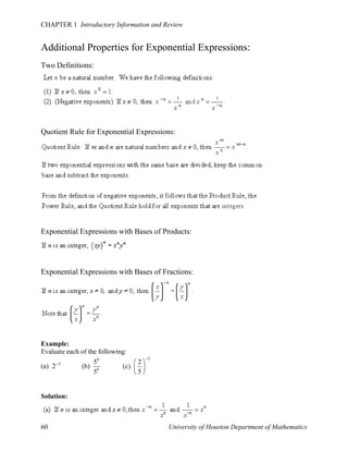 CHAPTER 1 Introductory Information and Review

Additional Properties for Exponential Expressions:
Two Definitions:

Quotient Rule for Exponential Expressions:

Exponential Expressions with Bases of Products:

Exponential Expressions with Bases of Fractions:

Example:
Evaluate each of the following:
(a) 2 3

(b)

59
56

2
(c)  
5

3

Solution:

60

University of Houston Department of Mathematics

 