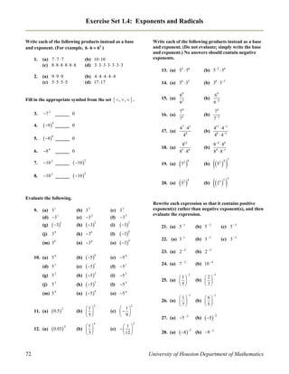 Exercise Set 1.4: Exponents and Radicals
Write each of the following products instead as a base
and exponent. (For example, 6  6  62 )
1.

2.

(a) 7  7  7
(c) 8  8  8  8  8  8

(b) 10 10
(d) 3  3  3  3  3  3  3

(a) 9  9  9
(c) 5  5  5  5

(b) 4  4  4  4  4
(d) 17 17

Write each of the following products instead as a base
and exponent. (Do not evaluate; simply write the base
and exponent.) No answers should contain negative
exponents.
13. (a) 52  56

(b) 52  56

14. (a) 38  35

(b) 38  35

4.

 9 4 ______

69
6 2

79
75

(b)

79
7 5

4 7  43
48

(b)

411  43
48  45

18. (a)

812
8  84

(b)

84  89
84  81

19. (a)

______ 0

(b)

7 

(b)

5 

20. (a)

7 2

69
62

17. (a)

3.

 , ,   .

15. (a)

16. (a)

Fill in the appropriate symbol from the set

 

(b)

 2  

0

5.

 8  6

6.

8

7.

10 2 ______

 10 2

8.

10 3 ______

 10 3

6

______ 0
______ 0

5

3 6

32

4



3
2 4

4
3 5

Evaluate the following.
9.

1

(a) 3
(d) 3 1
(g)

 31

2

(b) 3
(e) 3 2
(h)

(c) 3
(f) 3 3

 3  2

(i)

(j) 3 0

(k) 30

(l)

(m) 34

(n) 34

(o)

10. (a) 5

0

(b)

(d) 5

1

(e)

(g) 5 2

(h)

(j) 5 3

(k)

(m) 5 4

(n)

11. (a)

12. (a)

72

 0.5  2
 0.03 2

Rewrite each expression so that it contains positive
exponent(s) rather than negative exponent(s), and then
evaluate the expression.

3

 5 
 5 1
 5  2
 5  3
 5  4
0

1
(b)  
5

2

1
(b)  
3

4

 3  3
 3  0
 3  4

(c) 5

21. (a) 5 1

(b) 5  2

(c) 5  3

22. (a) 3 1

(b) 3  2

(c) 3  3

23. (a) 2 3

(b) 2 5

24. (a) 7  2

(b) 10  4

0

(f) 5 1
(i)

5 2

(l)

5 3

1
25. (a)  
5

(o) 5 4
 1
(c)   
 9

2
(b)  
3

1

1

6
(b)  
5

1

1
26. (a)  
7

2

 1 
(c)   
 12 

1

27. (a) 5  2

(b)

 52

2

28. (a)

 82

(b) 8  2

University of Houston Department of Mathematics

 