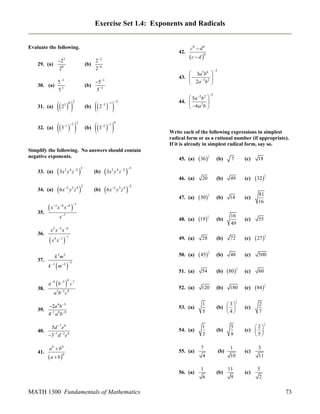Exercise Set 1.4: Exponents and Radicals
Evaluate the following.
2 2
(b) 6
2

23
29. (a)
28

30. (a)

42.

5 1
52

(b)

51
53

 2  

(b)

32. (a)

3  

(b)

 5a 2b2 
44. 
2 
 6a b 

 2  

3  

2
1 2

 c  d 0

 3a3b6 
43.   3 2 
 2a b 

31. (a)

2
3 0

c0  d 0

2
3 1

Write each of the following expressions in simplest
radical form or as a rational number (if appropriate).
If it is already in simplest radical form, say so.

35.

36.

37.

x

 45

1
2

(b)

7

(c)

18

(b)

49

(c)

 32 

(b)

14

(c)

81
16

(b)

16
49

(c)

55

(b)

72

(c)

 27 

(b)

48

(c)

500

54

(b)

 80 

(c)

60

52. (a)

120

(b)

(c)

 84 

53. (a)

1
5

 3 2
(b)  
4

(c)

2
7

54. (a)

1
3

3x y z 

3 4 2 3

 6x



y z

1
2



x x
x

7

1
2

x 2 x 3 x 4



x 4 x 1



1

k 3m2

 

k 1 m 2

 

1
2

5 3 4 2

3 4 6 1

a 4 b 3
38.

28

51. (a)

(b)

19 

50. (a)

y z

 50 

49. (a)



5 3 4 2

20

48. (a)

 6x

(b)

 36 

47. (a)

34. (a)

3 4 2 3

45. (a)

46. (a)

3x y z 

3

0
2 1

Simplify the following. No answers should contain
negative exponents.
33. (a)

2

1
2

1
2

3

4

c7

3 5 9

1
2

180

ab c

1
2

1

2a 4 b 3
39. 1 0 9
4 ab

5d 7 e0
40.
31 d 2 e4

41.

a 0  b0

a  b

0

1

55. (a)

56. (a)

MATH 1300 Fundamentals of Mathematics

7
4
1
6

(b)

(b)

(b)

5
9
1
10
11
9

 2 2
(c)  
5

(c)

(c)

3
11
5
2

73

 