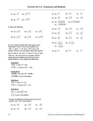 Exercise Set 1.4: Exponents and Radicals

58. (a)

7

2

(b)

x4 y5 z 7

(b)

3

8

(b)

3

8

(c)  3 8

4

81

(b)

4

81

(c)  4 81

65. (a)

35

63. (a)
64. (a)

57. (a)

6 1, 000, 000

2 9 5

a bc

(b)

6

1,000,000

(c)  6 1,000,000
Evaluate the following.

60. (a)

 5

 7

 6

(b)

2

 3

(b)

4

(c)

4

(c)

 2


(b)

5

32

(c)  5 32

4 1
16

(b)

4

1
 16

(c)  4

1
16

68. (a)

3 1
27

(b)

3

1
 27

(c)  3

1
27

69. (a)

59. (a)

2

5

(b)

5

1
 100,000

(b)

6

1

66. (a)

5

67. (a)

32

6

10



6

We can evaluate radicals other than square roots.
With square roots, we know, for example, that
49  7 , since 7 2  49 , and  49 is not a real
number. (There is no real number that when squared

1
100,000

(c)  5
70. (a)

6

1

1
100,000

(c)  6 1

gives a value of 49 , since 7 and  7  give a value
2

2

of 49, not 49 . The answer is a complex number,
which will not be addressed in this course.) In a
similar fashion, we can compute the following:
Cube Roots
3
125  5 , since 53  125 .
3

125  5 , since  5   125 .
3

Fourth Roots
4 10, 000  10 , since 104  10, 000 .
4

10, 000 is not a real number.

Fifth Roots
5
32  2 , since 25  32 .
5

32  2 , since  2   32 .
5

Sixth Roots
6 1
64
6

 1 , since
2

1
2

6

 64 .

1
 64 is not a real number.

Evaluate the following. If the answer is not a real
number, state “Not a real number.”
61. (a)

(b)

64

(c)  64

62. (a)

74

64
25

(b)

25

(c)  25

University of Houston Department of Mathematics

 