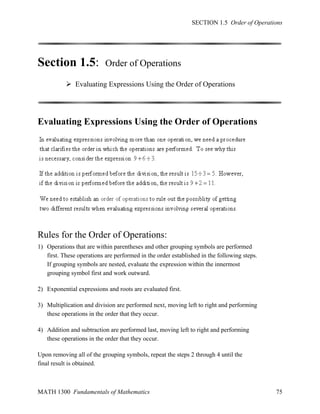 SECTION 1.5 Order of Operations

Section 1.5:

Order of Operations

 Evaluating Expressions Using the Order of Operations

Evaluating Expressions Using the Order of Operations

Rules for the Order of Operations:
1) Operations that are within parentheses and other grouping symbols are performed
first. These operations are performed in the order established in the following steps.
If grouping symbols are nested, evaluate the expression within the innermost
grouping symbol first and work outward.
2) Exponential expressions and roots are evaluated first.
3) Multiplication and division are performed next, moving left to right and performing
these operations in the order that they occur.
4) Addition and subtraction are performed last, moving left to right and performing
these operations in the order that they occur.
Upon removing all of the grouping symbols, repeat the steps 2 through 4 until the
final result is obtained.

MATH 1300 Fundamentals of Mathematics

75

 