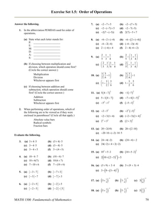 Exercise Set 1.5: Order of Operations

7.

Answer the following.
1.

(b) If choosing between multiplication and
division, which operation should come first?
(Circle the correct answer.)
Multiplication
Division
Whichever appears first
(c) If choosing between addition and
subtraction, which operation should come
first? (Circle the correct answer.)
Addition
Subtraction
Whichever appears first
When performing order of operations, which of
the following are to be viewed as if they were
enclosed in parentheses? (Circle all that apply.)
Absolute value bars
Radical symbols
Fraction bars

4.

(a) 3  4  5
(c) 3  4  5
(e) 3  4  5
(a) 10  6  7
(c) 10  6(7)
(e) 7  10  6

(b) (3  4)  5
(d) (3  4)  5
(f) 3  (4  5)
(b) (10  6)  7
(d) 10 (6  7)
(f) 7  (10  6)

(a)

37

(b)

73

(c)

5.

8.

(a) 6  2  (4)

(b) 6   2  (4) 

(c) 6  2( 4)
(e) 2  (6)  4

(d) (6  2)( 4)
(f) 2  4(6  2)

9.

(b)

35 
  1
26 
 3 5
(c)  1   
 2 6

35
  1
26
3 5
(d) 1  
2 6

10. (a)

11. (a) 5  4  7 

(b)

(b) 1 7 

2

2

(c) 5  1 4  7 

(d) 7  4 1  5

(e) 52  12

(f)

2

 5  12

(b) 23  3

12. (a) 2  32

2

(c) 2  3(1  4)

(d) ( 2  3) 1  4 

(e) 2 2  32

(f)

3

 2  32

(b) 20   2 10 

13. (a) 20  2(10)

3 7

(d)

14. (a) 24  4(2)
(b) (24  4)  2
(c) 24( 2)  4  2( 2)
15. (a) 102  5  2



2

25

(b)



(c) 3  9   3  4 

3

25

(d)

2  5

3  

18. (a)

5  

2 5

(c)

MATH 1300 Fundamentals of Mathematics



16. (a) (3  9)  3  4

7 3

(a)

10  5  2 2

(b)

(c) 2 10   2  5  5

17. (a)
6.

2 1 1
  
5 3 4
2 1 1
(d)
  
5 3 4

2 1 1
 
5 3 4
 2 11 1
(c)    
 5 3 4 4

(a)

(c) 20 10  (2) 10  5

Evaluate the following.
3.

(b) 2  (7  5)
(d) 2  7( 5)
(f) 2(7)  5  7

In the abbreviation PEMDAS used for order of
operations,
(a) State what each letter stands for:
P: ____________________
E: ____________________
M: ____________________
D: ____________________
A: ____________________
S: ____________________

2.

(a) 2  7  5
(c) 2  (7)  5
(e) 2(7  ( 5))

1
6

2
3



(b) 3  (9  3)  4

(b)

3  

(b)

5  

1

1

1
6

2
3

(c) 3



(c) 5



1

1

1
6

2
3

1

1

79

 