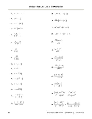 Exercise Set 1.5: Order of Operations



19. 7  41  51



20. 8 31  7 1





35.  81  2 4  32  2 


36.





 

64  52  4 23

 
4

21. 7  5  2 3
2

 

22. 3 23  3 2  4

23.



37. 42  121  52  4  3



38.  144  52  2 62  12  3

1 1  3
  
2 3  4

39.

25
5  33

40.

26.

3  2 16



41.



4 1

30.



3 49

3 49  22
3 49

 



4 1

 2  3 

9  16

 

9  16 12
42.

28. 2  3 4  1
29. 2  3






4 1



32. 2  3



4 1



9  16

 2  3

2

43.

4 1

31. 2  3

5



2

2 8 24

2  32  5

2

44.

2  8   2  4

2

5  32  32  7

33.

34.

80



9  16 12

16

27. 2  3



49 3  22

3 3 10
24.   
5 10 3

25.



 3  7    7  3

45.

12  2  3  3



 2  4 3  15  1
5  12  6  3

4  2  2  1

5  2  25

46.



2



23  42  14



81  2 3



2

2

81  16  22



23  2  2  3  32
1 3 1 1 4  2

University of Houston Department of Mathematics

 