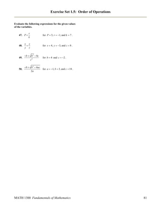 Exercise Set 1.5: Order of Operations
Evaluate the following expressions for the given values
of the variables.
r
k

for P  5, r  1, and k  7 .

48.

x y

y z

for x  4, y  3, and z  8 .

49.

b  b 2  8c
c2

for b  4 and c  2 .

50.

b  b 2  4ac
2a

for a  1, b  3, and c  18 .

47. P 

MATH 1300 Fundamentals of Mathematics

81

 