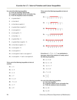 Exercise Set 1.7: Interval Notation and Linear Inequalities
For each of the following inequalities:
(a) Write the inequality algebraically.
(b) Graph the inequality on the real number line.
(c) Write the inequality in interval notation.

Write each of the following inequalities in interval
notation.

23.
1.

x is greater than 5.

2.

x is less than or equal to 3.

4.

x is not equal to 2.

6.

x is less than 1.

8.

x is greater than or equal to 4 .





x is greater than 6 .

9.



x is not equal to 5 .

7.



x is greater than or equal to 7.

5.



x is less than 4.

3.

  

24.

25.

26.

27.





























   









   









   









10. x is less than or equal to 2 .
28.
11. x is not equal to 8 .
12. x is not equal to 3.





13. x is not equal to 2 and x is not equal to 7.

Given the set S  2, 4,  3, 1 , use substitution to
3

14. x is not equal to 4 and x is not equal to 0.

determine which of the elements of S satisfy each of
the following inequalities.
29. 2 x  5  10

Write each of the following inequalities in interval
notation.
15. x  3
16. x  5
17. x  2
18. x  7

30. 4 x  2  14
31. 2 x  1  7
32. 3x  1  0
33. x 2  1  10
34.

1 2

x 5

19. 3  x  5
20. 7  x  2
21. x  7
22. x  9

For each of the following inequalities:
(a) Solve the inequality.
(b) Graph the solution on the real number line.
(c) Write the solution in interval notation.
35. 2 x  10
36. 3x  24

94

University of Houston Department of Mathematics

 