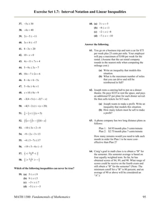 Exercise Set 1.7: Interval Notation and Linear Inequalities
37. 5 x  30
38. 4 x  40
39. 2 x  5  11
40. 3x  4  17
41. 8  3x  20
42. 10  x  0
43. 4 x  11  7 x  4
44. 5  9 x  3x  7
45. 10 x  7  2 x  6
46. 8  4 x  6  5 x

60. (a) 3  x  5
(b) 8  x  1
(c) 2  x  8
(d) 7  x  10
Answer the following.
61. You go on a business trip and rent a car for $75
per week plus 23 cents per mile. Your employer
will pay a maximum of $100 per week for the
rental. (Assume that the car rental company
rounds to the nearest mile when computing the
mileage cost.)
(a) Write an inequality that models this
situation.
(b) What is the maximum number of miles
that you can drive and still be
reimbursed in full?

47. 5  8 x  4 x  1
48. x  10  8 x  9
49. 3(4  5 x)  2(7  x)
50. 4(3  2 x)  ( x  20)
51.

5
6

 1 x  1 ( x  5)
3
2

52.

2
5

x  1    1 10  x
2
3

53. 10  3x  2  8
54. 9  2 x  3  13
55. 4  3  7 x  17

62. Joseph rents a catering hall to put on a dinner
theatre. He pays $225 to rent the space, and pays
an additional $7 per plate for each dinner served.
He then sells tickets for $15 each.
(a) Joseph wants to make a profit. Write an
inequality that models this situation.
(b) How many tickets must he sell to make
a profit?
63. A phone company has two long distance plans as
follows:
Plan 1: $4.95/month plus 5 cents/minute
Plan 2: $2.75/month plus 7 cents/minute
How many minutes would you need to talk each
month in order for Plan 1 to be more costeffective than Plan 2?

56. 19  5  4 x  3
57.

2
3


4
 3 x1510  5

58.

3
4

 562 x   5
3

Which of the following inequalities can never be true?
59. (a) 5  x  9
(b) 9  x  5

64. Craig’s goal in math class is to obtain a “B” for
the semester. His semester average is based on
four equally weighted tests. So far, he has
obtained scores of 84, 89, and 90. What range of
scores could he receive on the fourth exam and
still obtain a “B” for the semester? (Note: The
minimum cutoff for a “B” is 80 percent, and an
average of 90 or above will be considered an
“A”.)

(c) 3  x  7
(d) 5  x  3

MATH 1300 Fundamentals of Mathematics

95

 