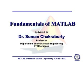 MATLAB orientation course:MATLAB orientation course: Organized byOrganized by FOCUS – R&DFOCUS – R&D
Fundamentals of MATLABFundamentals of MATLAB
Delivered byDelivered by
Dr. Suman ChakrabortyDr. Suman Chakraborty
ProfessorProfessor
Department of Mechanical EngineeringDepartment of Mechanical Engineering
IIT KharagpurIIT Kharagpur
 