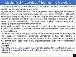 10
Mechanical Properties of Engineering Materials
Mechanical properties of the material are related to the behavior under load or
stress in tension, compression, and shear.
Engineering tests determine mechanical properties under appropriate conditions.
Commonly determined mechanical properties are tensile strength, yield point,
elastic limit, creep strength, stress rupture, fatigue, elongation (ductility), impact
strength (toughness and brittleness), harness, and modulus of elasticity (ratio of
stress to elastic strain-rigidity). The strain may be elastic (present only during
stressing) or plastic (permanent) deformation.
Mechanical properties help understand the desired shape obtained from the
material. Also, beneficial to understand the material resistance to the anticipated
mechanical forces
The words mechanical and physical are often erroneously used interchangeably.
The above are mechanical properties. Sometimes modulus of elasticity is
considered to be a physical property of material because it is an inherent property
that cannot be changed substantially by practical means such as heat treatment or
cold-working.
Strength
The ability of a material to resist the externally applied forces without breaking or
yielding. The internal resistance offered by a part to an externally applied force is
called stress.
 