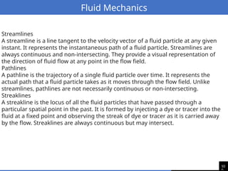 10
Fluid Mechanics
Streamlines
A streamline is a line tangent to the velocity vector of a fluid particle at any given
instant. It represents the instantaneous path of a fluid particle. Streamlines are
always continuous and non-intersecting. They provide a visual representation of
the direction of fluid flow at any point in the flow field.
Pathlines
A pathline is the trajectory of a single fluid particle over time. It represents the
actual path that a fluid particle takes as it moves through the flow field. Unlike
streamlines, pathlines are not necessarily continuous or non-intersecting.
Streaklines
A streakline is the locus of all the fluid particles that have passed through a
particular spatial point in the past. It is formed by injecting a dye or tracer into the
fluid at a fixed point and observing the streak of dye or tracer as it is carried away
by the flow. Streaklines are always continuous but may intersect.
 