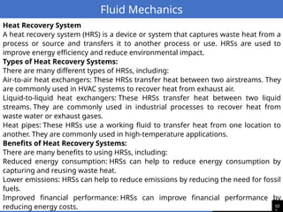 10
Fluid Mechanics
Heat Recovery System
A heat recovery system (HRS) is a device or system that captures waste heat from a
process or source and transfers it to another process or use. HRSs are used to
improve energy efficiency and reduce environmental impact.
Types of Heat Recovery Systems:
There are many different types of HRSs, including:
Air-to-air heat exchangers: These HRSs transfer heat between two airstreams. They
are commonly used in HVAC systems to recover heat from exhaust air.
Liquid-to-liquid heat exchangers: These HRSs transfer heat between two liquid
streams. They are commonly used in industrial processes to recover heat from
waste water or exhaust gases.
Heat pipes: These HRSs use a working fluid to transfer heat from one location to
another. They are commonly used in high-temperature applications.
Benefits of Heat Recovery Systems:
There are many benefits to using HRSs, including:
Reduced energy consumption: HRSs can help to reduce energy consumption by
capturing and reusing waste heat.
Lower emissions: HRSs can help to reduce emissions by reducing the need for fossil
fuels.
Improved financial performance: HRSs can improve financial performance by
reducing energy costs.
 