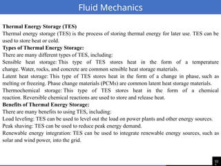 10
Fluid Mechanics
Thermal Energy Storage (TES)
Thermal energy storage (TES) is the process of storing thermal energy for later use. TES can be
used to store heat or cold.
Types of Thermal Energy Storage:
There are many different types of TES, including:
Sensible heat storage: This type of TES stores heat in the form of a temperature
change. Water, rocks, and concrete are common sensible heat storage materials.
Latent heat storage: This type of TES stores heat in the form of a change in phase, such as
melting or freezing. Phase change materials (PCMs) are common latent heat storage materials.
Thermochemical storage: This type of TES stores heat in the form of a chemical
reaction. Reversible chemical reactions are used to store and release heat.
Benefits of Thermal Energy Storage:
There are many benefits to using TES, including:
Load leveling: TES can be used to level out the load on power plants and other energy sources.
Peak shaving: TES can be used to reduce peak energy demand.
Renewable energy integration: TES can be used to integrate renewable energy sources, such as
solar and wind power, into the grid.
 