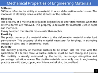 11
Mechanical Properties of Engineering Materials
Stiffness
Stiffness refers to the ability of a material to resist deformation under stress. The
moduluss of elasticity measures the stiffness of the material.
Elasticity
The property of a material to regain its original shape after deformation, when the
external forces are removed. This property is desirable for materials used in tools
and machines.
It may be noted that steel is more elastic than rubber.
Plasticity
The plastic property of a material refers to the deformation material under load
permanently. This property of the material necessary for forgings, in stamping
images on coins, and in ornamental work.
Ductility
The ductility property of material enables to be drawn into the wire with the
application of a tensile force. A ductile material must be both strong and plastic.
The ductility is usually measured by the terms, percentage elongation and
percentage reduction in area. The ductile materials commonly used in engineering
practice are mild steel, copper, aluminium, nickel, zinc, tin, and lead.
 