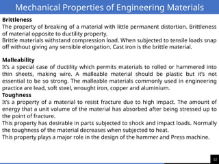 12
Mechanical Properties of Engineering Materials
Brittleness
The property of breaking of a material with little permanent distortion. Brittleness
of material opposite to ductility property.
Brittle materials withstand compression load. When subjected to tensile loads snap
off without giving any sensible elongation. Cast iron is the brittle material.
Malleability
It’s a special case of ductility which permits materials to rolled or hammered into
thin sheets, making wire. A malleable material should be plastic but it’s not
essential to be so strong. The malleable materials commonly used in engineering
practice are lead, soft steel, wrought iron, copper and aluminium.
Toughness
It’s a property of a material to resist fracture due to high impact. The amount of
energy that a unit volume of the material has absorbed after being stressed up to
the point of fracture.
This property has desirable in parts subjected to shock and impact loads. Normally
the toughness of the material decreases when subjected to heat.
This property plays a major role in the design of the hammer and Press machine.
 