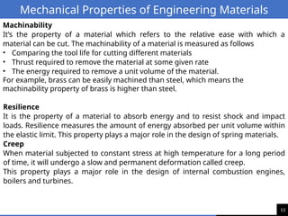 13
Mechanical Properties of Engineering Materials
Machinability
It’s the property of a material which refers to the relative ease with which a
material can be cut. The machinability of a material is measured as follows
• Comparing the tool life for cutting different materials
• Thrust required to remove the material at some given rate
• The energy required to remove a unit volume of the material.
For example, brass can be easily machined than steel, which means the
machinability property of brass is higher than steel.
Resilience
It is the property of a material to absorb energy and to resist shock and impact
loads. Resilience measures the amount of energy absorbed per unit volume within
the elastic limit. This property plays a major role in the design of spring materials.
Creep
When material subjected to constant stress at high temperature for a long period
of time, it will undergo a slow and permanent deformation called creep.
This property plays a major role in the design of internal combustion engines,
boilers and turbines.
 