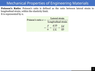 16
Mechanical Properties of Engineering Materials
Poisson's Ratio: Poisson's ratio is defined as the ratio between lateral strain to
longitudinal strain, within the elasticity limit.
It is represented by σ.
 