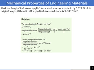 17
Mechanical Properties of Engineering Materials
Find the longitudinal stress applied to a steel wire to stretch it by 0.025 % of its
original length, if the ratio of longitudinal stress and strain is 9×1010
Nm 2
−
.
 