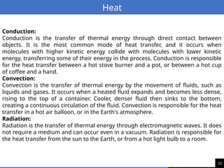 22
Heat
Conduction:
Conduction is the transfer of thermal energy through direct contact between
objects. It is the most common mode of heat transfer, and it occurs when
molecules with higher kinetic energy collide with molecules with lower kinetic
energy, transferring some of their energy in the process. Conduction is responsible
for the heat transfer between a hot stove burner and a pot, or between a hot cup
of coffee and a hand.
Convection:
Convection is the transfer of thermal energy by the movement of fluids, such as
liquids and gases. It occurs when a heated fluid expands and becomes less dense,
rising to the top of a container. Cooler, denser fluid then sinks to the bottom,
creating a continuous circulation of the fluid. Convection is responsible for the heat
transfer in a hot air balloon, or in the Earth's atmosphere.
Radiation:
Radiation is the transfer of thermal energy through electromagnetic waves. It does
not require a medium and can occur even in a vacuum. Radiation is responsible for
the heat transfer from the sun to the Earth, or from a hot light bulb to a room.
 