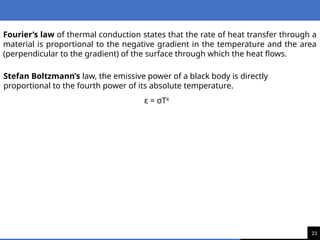 23
Fourier’s law of thermal conduction states that the rate of heat transfer through a
material is proportional to the negative gradient in the temperature and the area
(perpendicular to the gradient) of the surface through which the heat flows.
Stefan Boltzmann’s law, the emissive power of a black body is directly
proportional to the fourth power of its absolute temperature.
ε = σT4
 