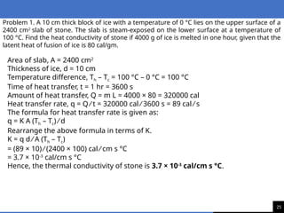 25
Problem 1. A 10 cm thick block of ice with a temperature of 0 °C lies on the upper surface of a
2400 cm2
slab of stone. The slab is steam-exposed on the lower surface at a temperature of
100 °C. Find the heat conductivity of stone if 4000 g of ice is melted in one hour, given that the
latent heat of fusion of ice is 80 cal/gm.
Area of slab, A = 2400 cm2
Thickness of ice, d = 10 cm
Temperature difference, Th – Tc = 100 °C – 0 °C = 100 °C
Time of heat transfer, t = 1 hr = 3600 s
Amount of heat transfer, Q = m L = 4000 × 80 = 320000 cal
Heat transfer rate, q = Q ⁄ t = 320000 cal ⁄ 3600 s = 89 cal ⁄ s
The formula for heat transfer rate is given as:
q = K A (Th – Tc) ⁄ d
Rearrange the above formula in terms of K.
K = q d ⁄ A (Th – Tc)
= (89 × 10) ⁄ (2400 × 100) cal ⁄ cm s °C
= 3.7 × 10-3
cal/cm s °C
Hence, the thermal conductivity of stone is 3.7 × 10-3
cal/cm s °C.
 