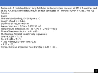 26
Problem 2. A metal rod 0.4 m long & 0.04 m in diameter has one end at 373 K & another end
at 273 K. Calculate the total amount of heat conducted in 1 minute. (Given K = 385 J ⁄ m s °C)
Solution:
Given:
Thermal conductivity, K = 385 J ⁄ m s °C
Length of rod, d = 0.4 m
Diameter of rod, D = 0.04 m
Area of slab, A = π D2 ⁄ 4 = 0.001256 m2
Temperature difference, Th – Tc = 373 K – 273 K = 100 K
Time of heat transfer, t = 1 min = 60 s
The formula for heat transfer rate is given as:
Q ⁄ t = K A (Th – Tc) ⁄ d
Q = K A t (Th – Tc) ⁄ d
= (385 × 0.001256 × 60 × 100) ⁄ 0.4 J
= 7.25 × 103 J
Hence, the total amount of heat transfer is 7.25 × 103 J.
 