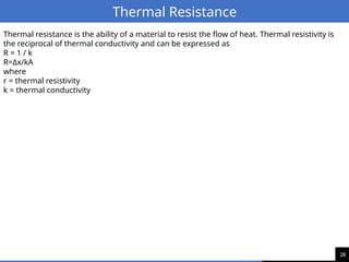 28
Thermal Resistance
Thermal resistance is the ability of a material to resist the flow of heat. Thermal resistivity is
the reciprocal of thermal conductivity and can be expressed as
R = 1 / k
R=Δx/kA
where
r = thermal resistivity
k = thermal conductivity
 
