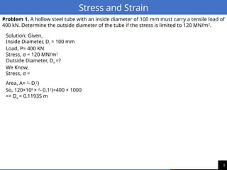 3
Stress and Strain
Problem 1. A hollow steel tube with an inside diameter of 100 mm must carry a tensile load of
400 kN. Determine the outside diameter of the tube if the stress is limited to 120 MN/m2
.
Solution: Given,
Inside Diameter, Di = 100 mm
Load, P= 400 KN
Stress, σ = 120 MN/m2
Outside Diameter, Do =?
We Know,
Stress, σ =
Area, A= 2
- Di
2
)
So, 120×106
× 2
- 0.12
)=400 × 1000
=> Do = 0.11935 m
 