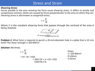 4
Stress and Strain
Shearing Stress
Forces parallel to the area resisting the force cause shearing stress. It differs to tensile and
compressive stresses, which are caused by forces perpendicular to the area on which they act.
Shearing stress is also known as tangential stress.
Where V is the resultant shearing force that passes through the centroid of the area A
being sheared.
τ =
𝑉
𝐴
Problem 2. What force is required to punch a 20-mm-diameter hole in a plate that is 25 mm
thick? The shear strength is 350 MN/m2
.
Solution: We Know,
τ =
𝑉
𝐴
=>V= ×A= ×πDt
= 350×106
× π ×.02 ×.025
=549778.7 N
Given,
τ= 350 MN/m2
D=20mm
t=25mm
 