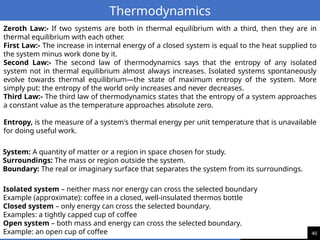 40
Thermodynamics
Zeroth Law:- If two systems are both in thermal equilibrium with a third, then they are in
thermal equilibrium with each other.
First Law:- The increase in internal energy of a closed system is equal to the heat supplied to
the system minus work done by it.
Second Law:- The second law of thermodynamics says that the entropy of any isolated
system not in thermal equilibrium almost always increases. Isolated systems spontaneously
evolve towards thermal equilibrium—the state of maximum entropy of the system. More
simply put: the entropy of the world only increases and never decreases.
Third Law:- The third law of thermodynamics states that the entropy of a system approaches
a constant value as the temperature approaches absolute zero.
Entropy, is the measure of a system's thermal energy per unit temperature that is unavailable
for doing useful work.
System: A quantity of matter or a region in space chosen for study.
Surroundings: The mass or region outside the system.
Boundary: The real or imaginary surface that separates the system from its surroundings.
Isolated system – neither mass nor energy can cross the selected boundary
Example (approximate): coffee in a closed, well-insulated thermos bottle
Closed system – only energy can cross the selected boundary.
Examples: a tightly capped cup of coffee
Open system – both mass and energy can cross the selected boundary.
Example: an open cup of coffee
 