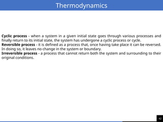 42
Thermodynamics
Cyclic process - when a system in a given initial state goes through various processes and
finally return to its initial state, the system has undergone a cyclic process or cycle.
Reversible process - it is defined as a process that, once having take place it can be reversed.
In doing so, it leaves no change in the system or boundary.
Irreversible process - a process that cannot return both the system and surrounding to their
original conditions.
 