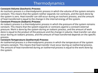 43
Thermodynamics
Constant-Volume (Isochoric) Process:
An isochoric process is a thermodynamic process in which the volume of the system remains
constant. This means that the system neither expands nor contracts, and the work done by
the system is zero. Heat transfer can still occur during an isochoric process, and the amount
of heat transferred is equal to the change in the internal energy of the system.
Constant-Pressure (Isobaric) Process:
An isobaric process is a thermodynamic process in which the pressure of the system remains
constant. This means that the system expands or contracts against a constant external
pressure. Work is done by the system during an isobaric process, and the amount of work
done is equal to the product of the pressure and the change in volume. Heat transfer can also
occur during an isobaric process, and the amount of heat transferred depends on the specific
process.
Constant-Temperature (Isothermal) Process:
An isothermal process is a thermodynamic process in which the temperature of the system
remains constant. This means that heat transfer must occur during an isothermal process.
The amount of heat transferred during an isothermal process is equal to the work done by
the system.
 