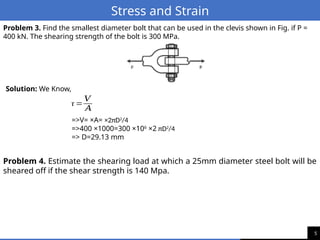 5
Stress and Strain
Problem 3. Find the smallest diameter bolt that can be used in the clevis shown in Fig. if P =
400 kN. The shearing strength of the bolt is 300 MPa.
Solution: We Know,
τ =
𝑉
𝐴
=>V= ×A= ×2πD2
/4
=>400 ×1000=300 ×106
×2 πD2
/4
=> D=29.13 mm
Problem 4. Estimate the shearing load at which a 25mm diameter steel bolt will be
sheared off if the shear strength is 140 Mpa.
 