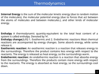 52
Thermodynamics
Enthalpy A thermodynamic quantity equivalent to the total heat content of a
system is called enthalpy. Denoted by ‘H’.
Enthalpy change( )
∆𝐻 1. Exothermic and 2. Endothermic reactions Most chemical
reactions are accompanied by energy changes. Some absorb energy, while some
release it.
Exothermic reaction: An exothermic reaction is a reaction that releases energy to
the surroundings. Therefore the product contains less energy with respect to the
reactants. The energy is released as heat energy, so the surroundings warm.
Endothermic reaction: An endothermic reaction is a reaction that absorbs energy
from the surroundings. Therefore the products contain more energy with respect
to the reactants. The energy is absorbed as heat energy, so the surroundings cool
down.
Internal Energy is the sum of the molecular kinetic energy (due to random motion
of the molecules), the molecular potential energy (due to forces that act between
the atoms of molecules and between molecules.), and other kinds of molecular
energy.
 