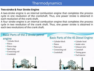 56
Thermodynamics
A two-stroke engine is an internal combustion engine that completes the process
cycle in one revolution of the crankshaft. Thus, one power stroke is obtained in
each revolution of the crank shaft.
A four stroke engine is an internal combustion engine that completes the process
cycle in two revolution of the crank shaft. Thus, one power stroke is obtained in
each two revolutions of the crank shaft.
Two-stroke & Four Stroke Engine
 