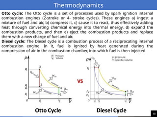 58
Thermodynamics
Otto cycle: The Otto cycle is a set of processes used by spark ignition internal
combustion engines (2-stroke or 4- stroke cycles). These engines a) ingest a
mixture of fuel and air, b) compress it, c) cause it to react, thus effectively adding
heat through converting chemical energy into thermal energy, d) expand the
combustion products, and then e) eject the combustion products and replace
them with a new charge of fuel and air.
Diesel cycle: The Diesel cycle is a combustion process of a reciprocating internal
combustion engine. In it, fuel is ignited by heat generated during the
compression of air in the combustion chamber, into which fuel is then injected.
 
