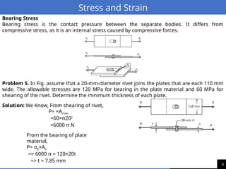 6
Stress and Strain
Bearing Stress
Bearing stress is the contact pressure between the separate bodies. It differs from
compressive stress, as it is an internal stress caused by compressive forces.
Problem 5. In Fig. assume that a 20-mm-diameter rivet joins the plates that are each 110 mm
wide. The allowable stresses are 120 MPa for bearing in the plate material and 60 MPa for
shearing of the rivet. Determine the minimum thickness of each plate.
Solution: We Know, From shearing of rivet,
P= ×Arivet
=60×π202
=6000 π N
From the bearing of plate
material,
P= σb×Ab
=> 6000 π = 120×20t
=> t = 7.85 mm
 