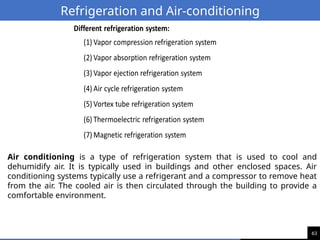 63
Refrigeration and Air-conditioning
Air conditioning is a type of refrigeration system that is used to cool and
dehumidify air. It is typically used in buildings and other enclosed spaces. Air
conditioning systems typically use a refrigerant and a compressor to remove heat
from the air. The cooled air is then circulated through the building to provide a
comfortable environment.
 