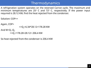 68
Thermodynamics
A refrigeration system operates on the reversed Carnot cycle. The maximum and
minimum temperatures are 250
C and 720
C, respectively. If the power input
required is 28.12 KW, find the heat rejected from the condenser.
Solution: COP==
Again, COP=
=>Q2=6.34*28.12=178.28 KW
And W=Q1-Q2
=>Q1=178.28+28.12= 206.4 KW
So heat rejected from the condenser is 206.4 KW
 