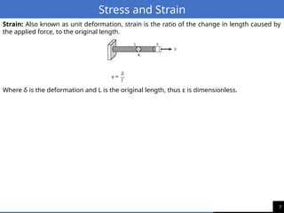 7
Stress and Strain
Strain: Also known as unit deformation, strain is the ratio of the change in length caused by
the applied force, to the original length.
Where δ is the deformation and L is the original length, thus ε is dimensionless.
 