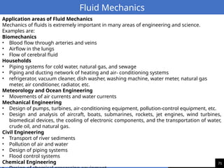 71
Fluid Mechanics
Application areas of Fluid Mechanics
Mechanics of fluids is extremely important in many areas of engineering and science.
Examples are:
Biomechanics
• Blood flow through arteries and veins
• Airflow in the lungs
• Flow of cerebral fluid
Households
• Piping systems for cold water, natural gas, and sewage
• Piping and ducting network of heating and air- conditioning systems
• refrigerator, vacuum cleaner, dish washer, washing machine, water meter, natural gas
meter, air conditioner, radiator, etc.
Meteorology and Ocean Engineering
• Movements of air currents and water currents
Mechanical Engineering
• Design of pumps, turbines, air-conditioning equipment, pollution-control equipment, etc.
• Design and analysis of aircraft, boats, submarines, rockets, jet engines, wind turbines,
biomedical devices, the cooling of electronic components, and the transportation of water,
crude oil, and natural gas.
Civil Engineering
• Transport of river sediments
• Pollution of air and water
• Design of piping systems
• Flood control systems
Chemical Engineering
 