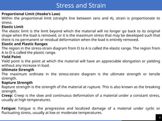 9
Stress and Strain
Proportional Limit (Hooke's Law)
Within the proportional limit (straight line between zero and A), strain is proportionate to
stress.
Elastic Limit
The elastic limit is the limit beyond which the material will no longer go back to its original
shape when the load is removed, or it is the maximum stress that may be developed such that
there is no permanent or residual deformation when the load is entirely removed.
Elastic and Plastic Ranges
The region in the stress-strain diagram from O to A is called the elastic range. The region from
A to D is called the plastic range.
Yield Point
Yield point is the point at which the material will have an appreciable elongation or yielding
without any increase in load.
Ultimate Strength
The maximum ordinate in the stress-strain diagram is the ultimate strength or tensile
strength.
Rapture Strength
Rapture strength is the strength of the material at rupture. This is also known as the breaking
strength.
Creep: Creep is the slow and continuous deformation of a material under a constant stress,
usually at high temperatures.
Fatigue: Fatigue is the progressive and localized damage of a material under cyclic or
fluctuating stress, usually at low or moderate temperatures.
 