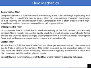96
Fluid Mechanics
Compressible Flow:
Compressible flow is a fluid flow in which the density of the fluid can change significantly with
pressure. This is typically the case for gases, which can undergo large changes in density due
to their relatively low intermolecular forces. Compressible flow is often encountered in high-
speed flows, such as those encountered in aircraft or gas turbines.
Incompressible Flow:
Incompressible flow is a fluid flow in which the density of the fluid remains approximately
constant. This is typically the case for liquids, which have much stronger intermolecular forces
and are less prone to density changes. Incompressible flow is often encountered in low-speed
flows, such as those encountered in rivers, pipes, and open channels.
Viscous Flow:
Viscous flow is a fluid flow in which the fluid particles experience resistance to their movement
due to friction between the particles. This friction is caused by the interaction between the
fluid molecules and is known as viscosity. Viscous flow is typically encountered in fluids with
high molecular weights, such as oils and syrups.
Inviscid flow is a theoretical concept of fluid flow where viscosity is assumed to be zero.
 