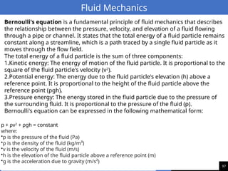 97
Fluid Mechanics
p + ρv2
+ ρgh = constant
where:
•p is the pressure of the fluid (Pa)
•ρ is the density of the fluid (kg/m³)
•v is the velocity of the fluid (m/s)
•h is the elevation of the fluid particle above a reference point (m)
•g is the acceleration due to gravity (m/s²)
Bernoulli's equation is a fundamental principle of fluid mechanics that describes
the relationship between the pressure, velocity, and elevation of a fluid flowing
through a pipe or channel. It states that the total energy of a fluid particle remains
constant along a streamline, which is a path traced by a single fluid particle as it
moves through the flow field.
The total energy of a fluid particle is the sum of three components:
1.Kinetic energy: The energy of motion of the fluid particle. It is proportional to the
square of the fluid particle's velocity (v2
).
2.Potential energy: The energy due to the fluid particle's elevation (h) above a
reference point. It is proportional to the height of the fluid particle above the
reference point (ρgh).
3.Pressure energy: The energy stored in the fluid particle due to the pressure of
the surrounding fluid. It is proportional to the pressure of the fluid (p).
Bernoulli's equation can be expressed in the following mathematical form:
 