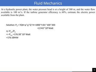 98
Fluid Mechanics
At a hydraulic power plant, the water pressure head is at a height of 300 m, and the water flow
available is 100 m3
/s. If the turbine generator efficiency is 60%, estimate the electric power
available from the plant.
Solution: Pin= ϒQH=ρ*g*Q*H=1000*9.81*100*300
=2.943*108
Watt
η= Pout/Pin
=> Pout =176.58*106
Watt
=176.58MW
 
